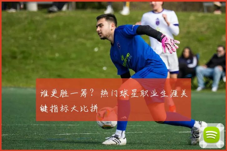 谁更胜一筹？热门球星职业生涯关键指标大比拼