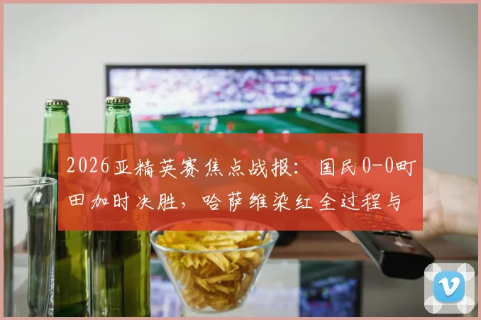 2026亚精英赛焦点战报：国民0-0町田加时决胜，哈萨维染红全过程与赛事晋级形势深度解读，附直播回放链接与赛后影响分析