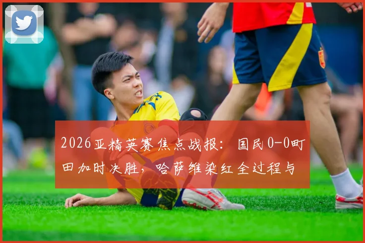2026亚精英赛焦点战报：国民0-0町田加时决胜，哈萨维染红全过程与赛事晋级形势深度解读，附直播回放链接与赛后影响分析