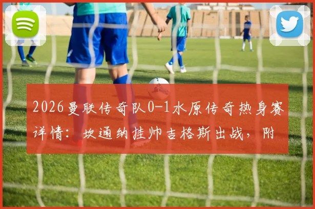 2026曼联传奇队0-1水原传奇热身赛详情：坎通纳挂帅吉格斯出战，附比赛集锦与双方阵容回顾