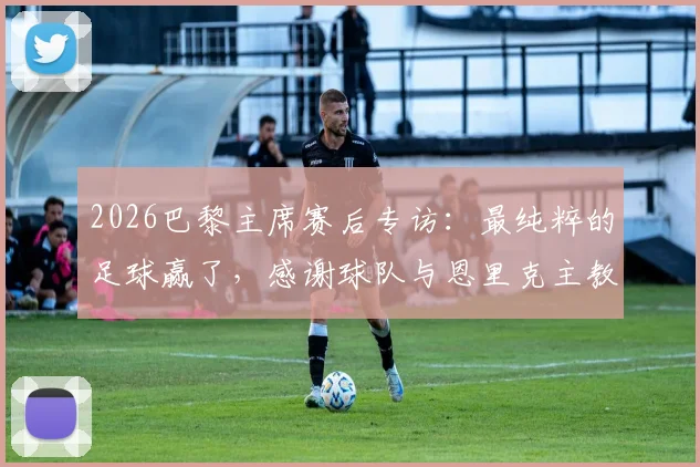 2026巴黎主席赛后专访：最纯粹的足球赢了，感谢球队与恩里克主教练的付出与骄傲