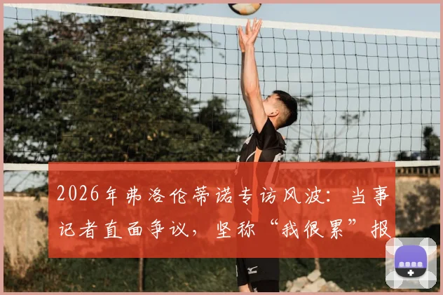 2026年弗洛伦蒂诺专访风波：当事记者直面争议，坚称“我很累”报道原文呈现，未作任何渲染