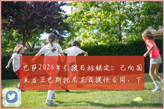 巴萨2026年引援目标锁定：已向国米后卫巴斯托尼正式提供合同，下周开启关键谈判，最新转会动态解析