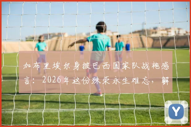 加布里埃尔身披巴西国家队战袍感言：2026年这份殊荣永生难忘，解析其国家队首秀、球衣号码与技术特点