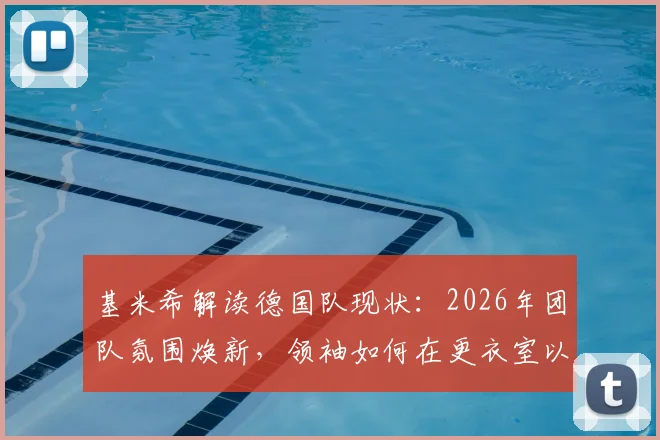 基米希解读德国队现状：2026年团队氛围焕新，领袖如何在更衣室以身作则带动全队