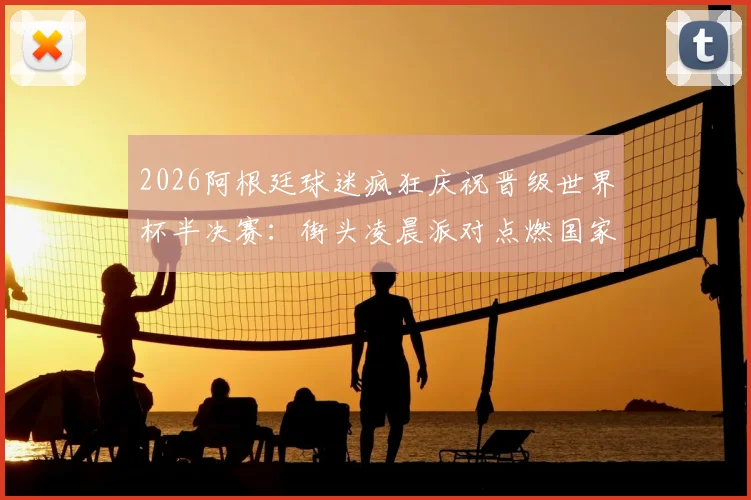 2026阿根廷球迷疯狂庆祝晋级世界杯半决赛：街头凌晨派对点燃国家激情，谈谈狂欢背后的足球文化