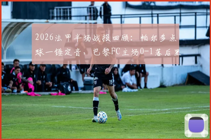 2026法甲半场战报回顾：帕尔多点球一锤定音，巴黎FC主场0-1落后里尔，关键判罚引争议