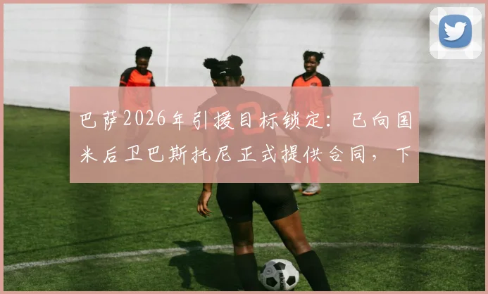 巴萨2026年引援目标锁定：已向国米后卫巴斯托尼正式提供合同，下周开启关键谈判，最新转会动态解析