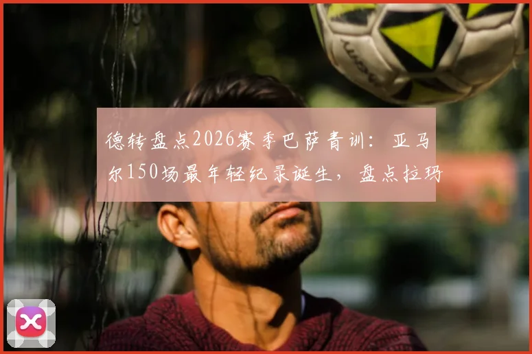 德转盘点2026赛季巴萨青训：亚马尔150场最年轻纪录诞生，盘点拉玛西亚五大天才少年