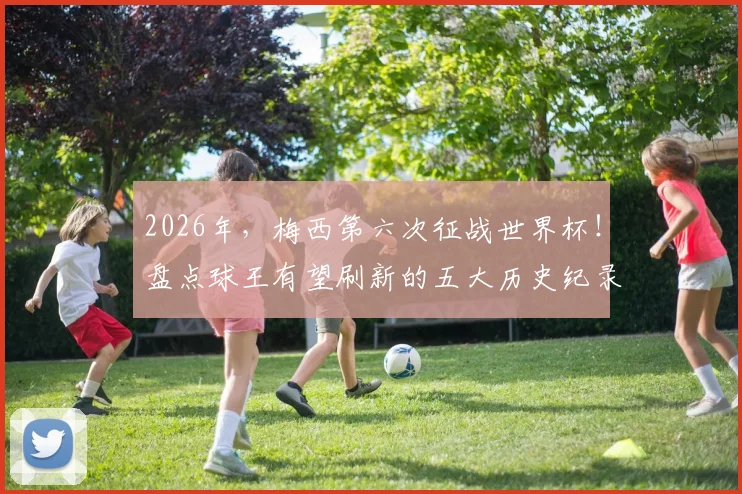 2026年，梅西第六次征战世界杯！盘点球王有望刷新的五大历史纪录，包括总出场与进球数