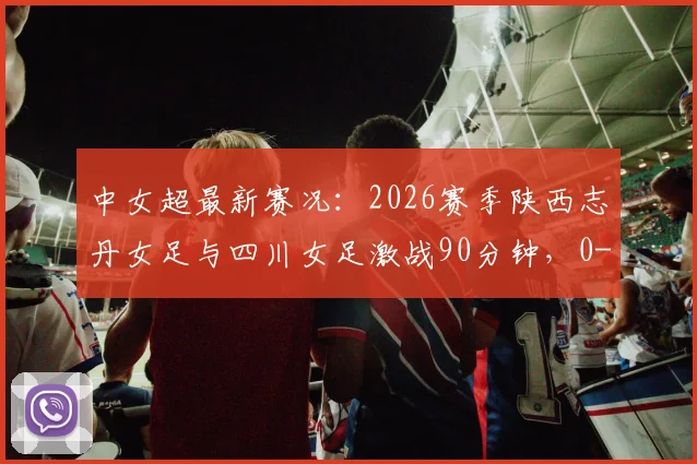 中女超最新赛况：2026赛季陕西志丹女足与四川女足激战90分钟，0-0平局收场，附深度比赛解析与积分影响