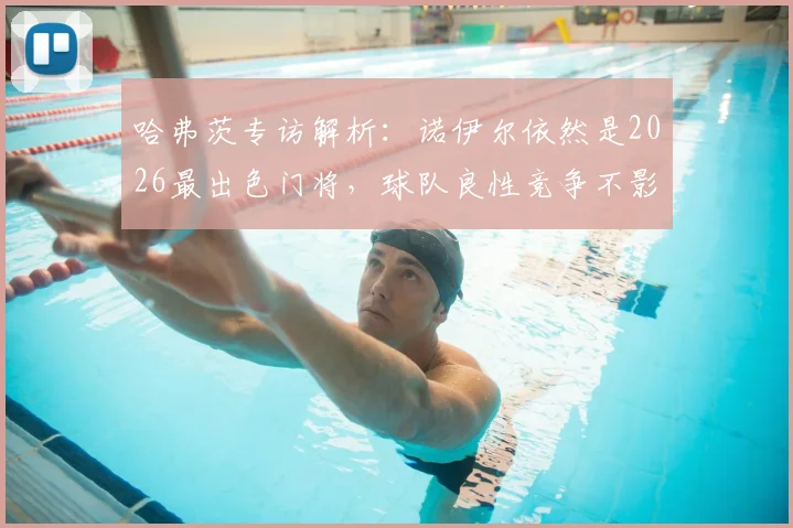 哈弗茨专访解析：诺伊尔依然是2026最出色门将，球队良性竞争不影响队内关系