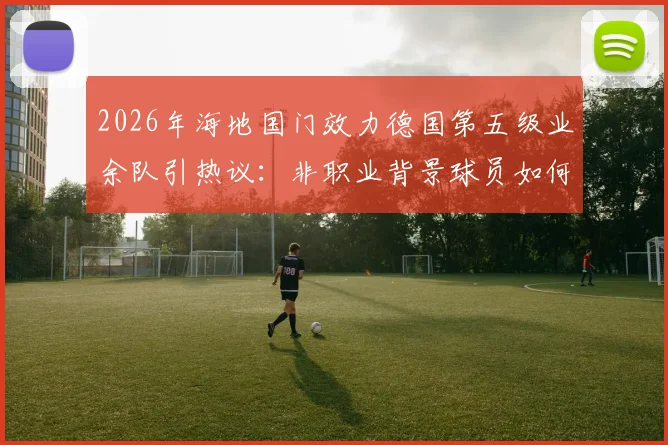 2026年海地国门效力德国第五级业余队引热议：非职业背景球员如何入选国家队？生涯轨迹深度剖析