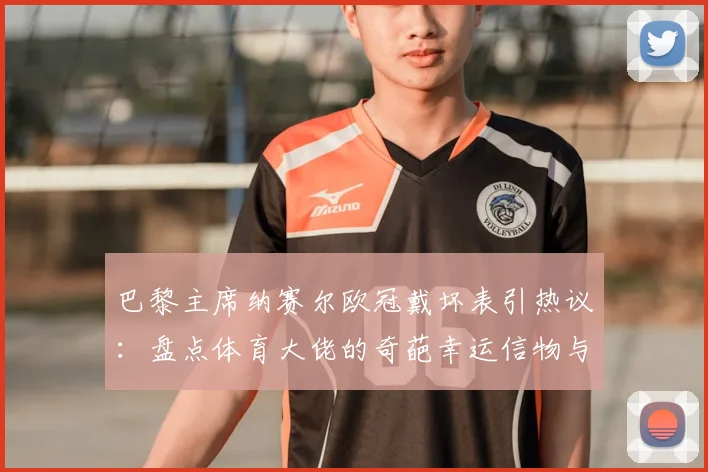 巴黎主席纳赛尔欧冠戴坏表引热议：盘点体育大佬的奇葩幸运信物与迷信行为