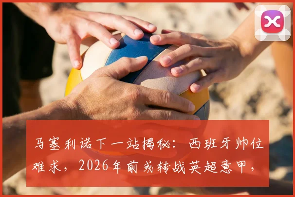 马塞利诺下一站揭秘:西班牙帅位难求,2026年前或转战英超意甲,潜在下家深度分析