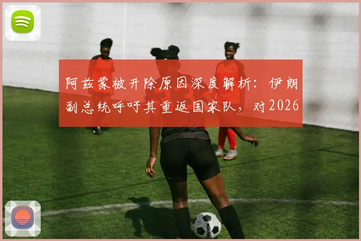 阿兹蒙被开除原因深度解析：伊朗副总统呼吁其重返国家队，对2026世界杯阵容与球队团结有何影响？
