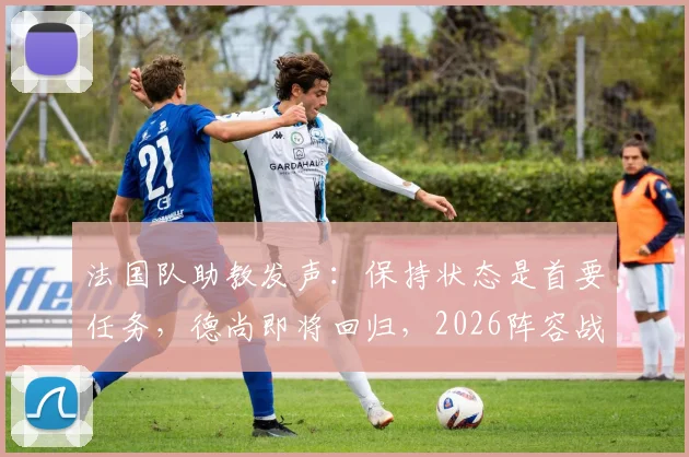 法国队助教发声：保持状态是首要任务，德尚即将回归，2026阵容战术前瞻