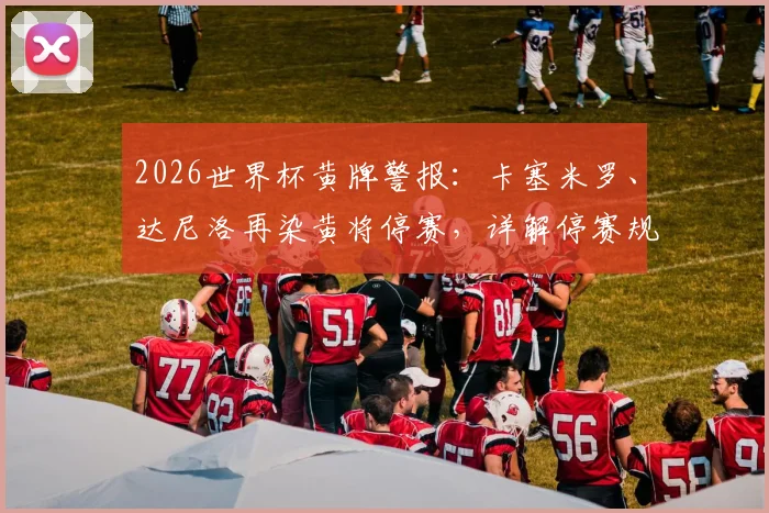 2026世界杯黄牌警报：卡塞米罗、达尼洛再染黄将停赛，详解停赛规则与半决赛清零机制