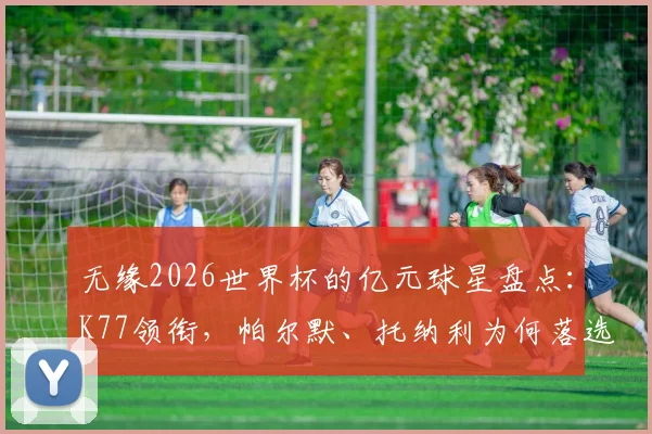 无缘2026世界杯的亿元球星盘点：K77领衔，帕尔默、托纳利为何落选，附身价与影响分析