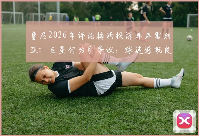 鲁尼2026年评论梅西投诉库库雷利亚:巨星行为引争议,球迷感慨良多