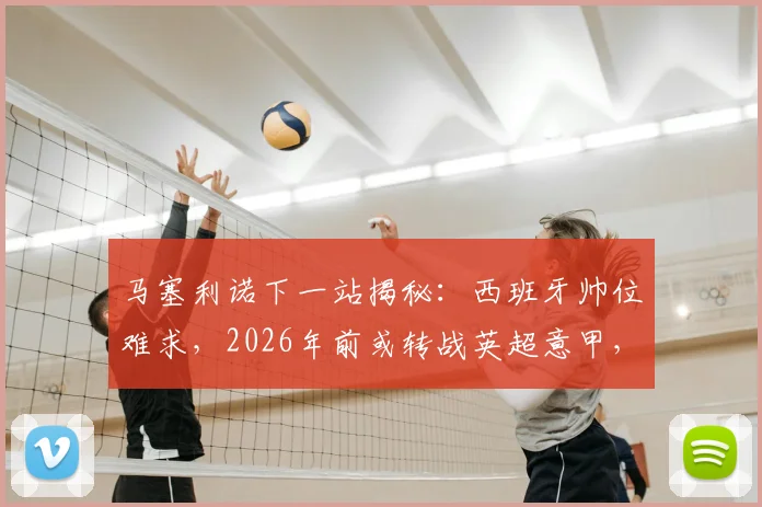 马塞利诺下一站揭秘：西班牙帅位难求，2026年前或转战英超意甲，潜在下家深度分析