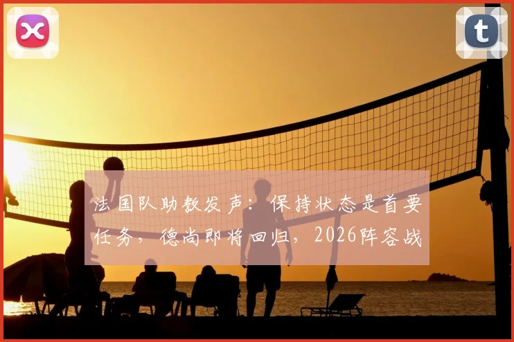 法国队助教发声：保持状态是首要任务，德尚即将回归，2026阵容战术前瞻