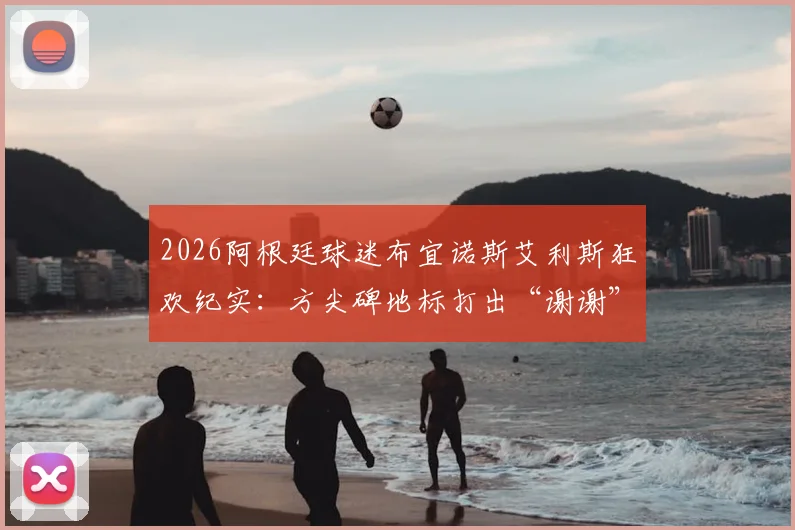 2026阿根廷球迷布宜诺斯艾利斯狂欢纪实：方尖碑地标打出“谢谢”字样答谢，赛后盛大聚集点燃全城