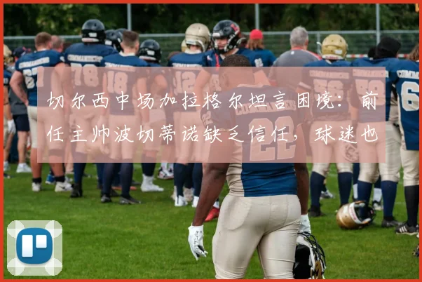 切尔西中场加拉格尔坦言困境：前任主帅波切蒂诺缺乏信任，球迷也曾质疑，未来何去何从