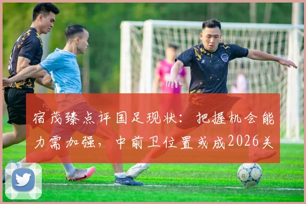 宿茂臻点评国足现状：把握机会能力需加强，中前卫位置或成2026关键补强点