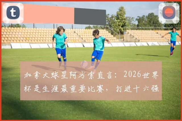 加拿大球星阿方索直言：2026世界杯是生涯最重要比赛，打进十六强是全队核心目标