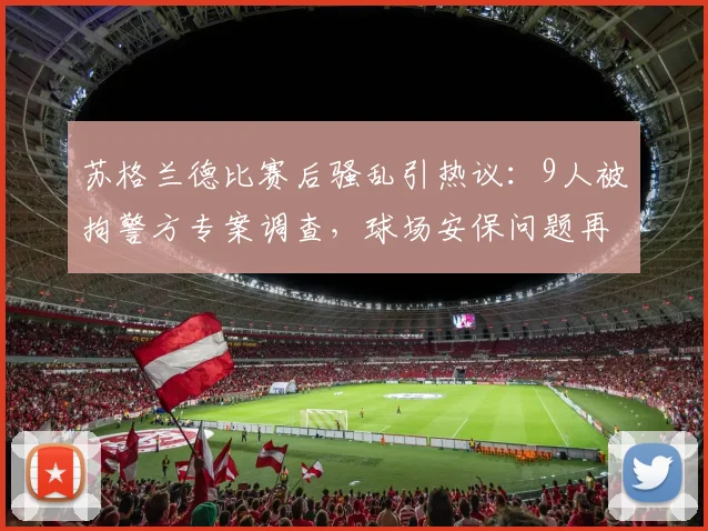 苏格兰德比赛后骚乱引热议：9人被拘警方专案调查，球场安保问题再成焦点