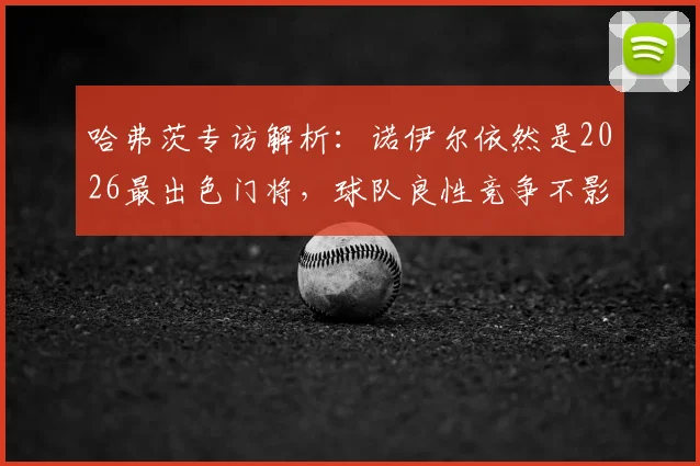 哈弗茨专访解析：诺伊尔依然是2026最出色门将，球队良性竞争不影响队内关系