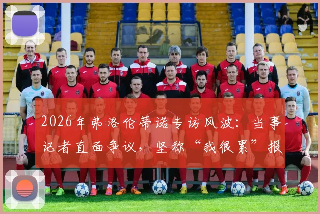 2026年弗洛伦蒂诺专访风波：当事记者直面争议，坚称“我很累”报道原文呈现，未作任何渲染