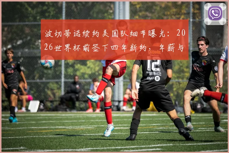 波切蒂诺续约美国队细节曝光：2026世界杯前签下四年新约，年薪与执教前景深度分析