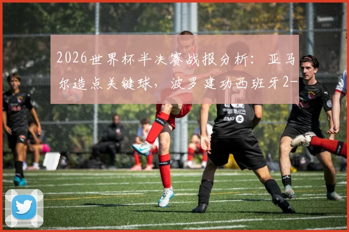 2026世界杯半决赛战报分析:亚马尔造点关键球,波罗建功西班牙2-0法国晋级决赛过程复盘