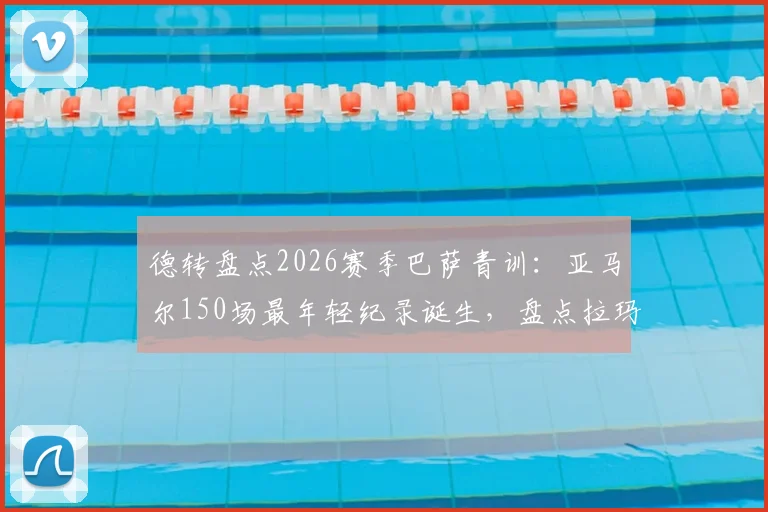 德转盘点2026赛季巴萨青训：亚马尔150场最年轻纪录诞生，盘点拉玛西亚五大天才少年