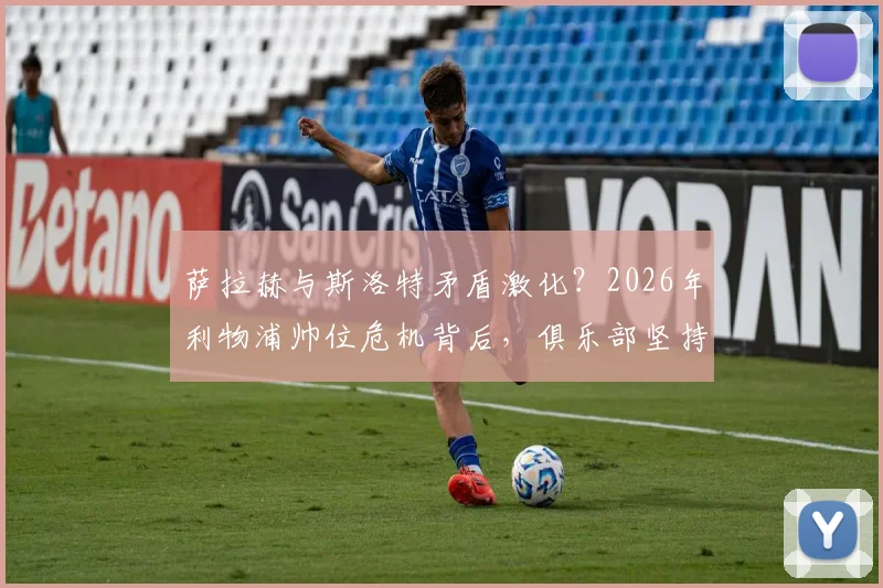 萨拉赫与斯洛特矛盾激化？2026年利物浦帅位危机背后，俱乐部坚持支持主帅的三大原因解析