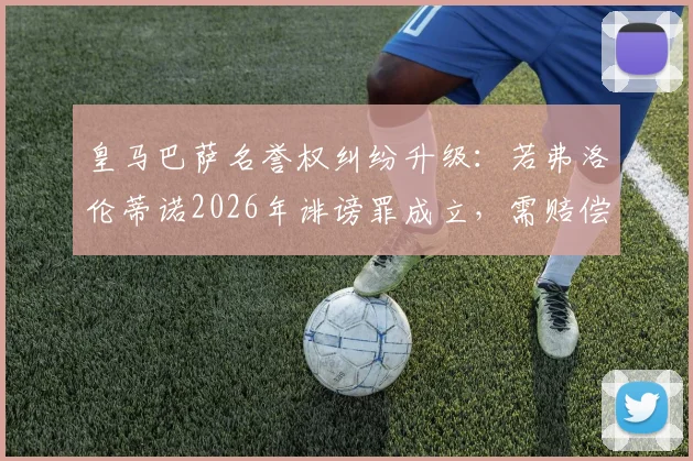 皇马巴萨名誉权纠纷升级：若弗洛伦蒂诺2026年诽谤罪成立，需赔偿但免入狱，世体解析案件关键点