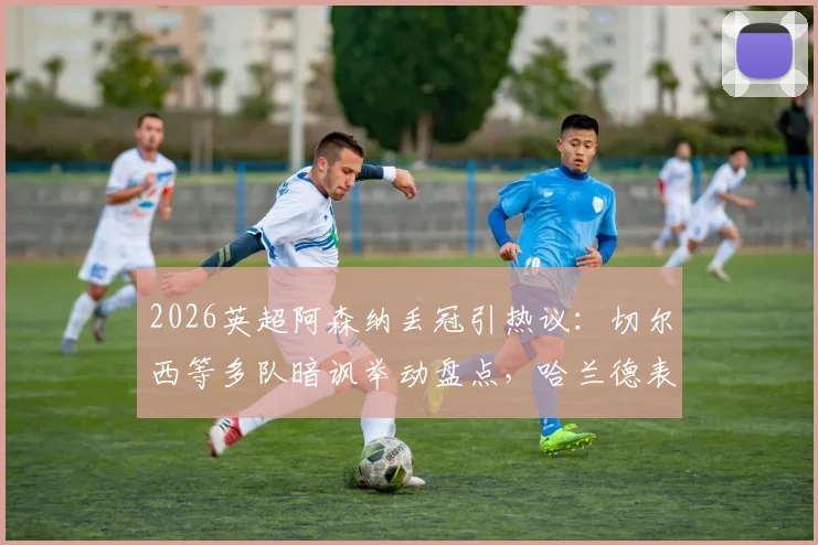 2026英超阿森纳丢冠引热议：切尔西等多队暗讽举动盘点，哈兰德表情成焦点