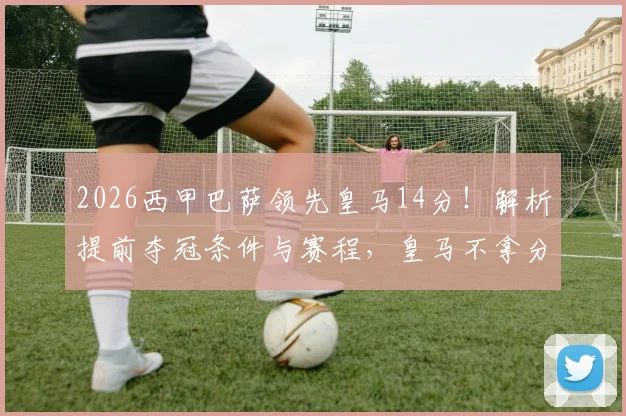 2026西甲巴萨领先皇马14分！解析提前夺冠条件与赛程，皇马不拿分即加冕