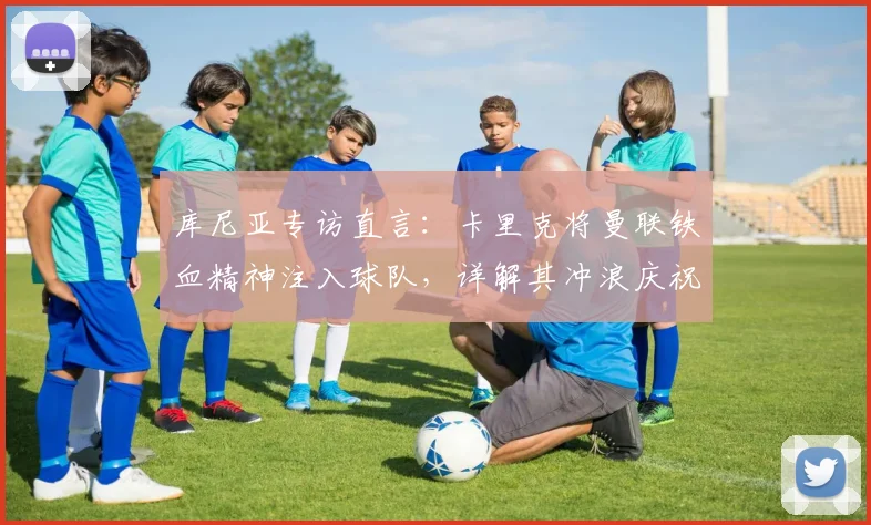 库尼亚专访直言：卡里克将曼联铁血精神注入球队，详解其冲浪庆祝动作升级灵感来源