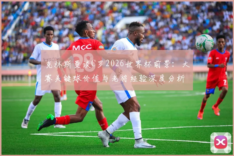 克林斯曼谈C罗2026世界杯前景：大赛关键球价值与老将经验深度分析，首场不进球并非终点