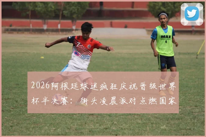 2026阿根廷球迷疯狂庆祝晋级世界杯半决赛：街头凌晨派对点燃国家激情，谈谈狂欢背后的足球文化