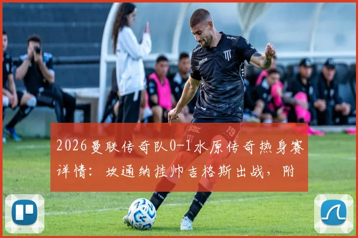 2026曼联传奇队0-1水原传奇热身赛详情：坎通纳挂帅吉格斯出战，附比赛集锦与双方阵容回顾