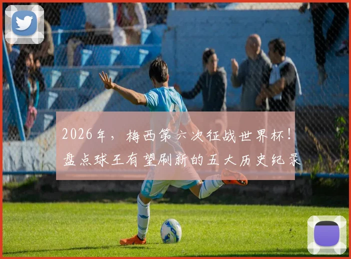 2026年，梅西第六次征战世界杯！盘点球王有望刷新的五大历史纪录，包括总出场与进球数