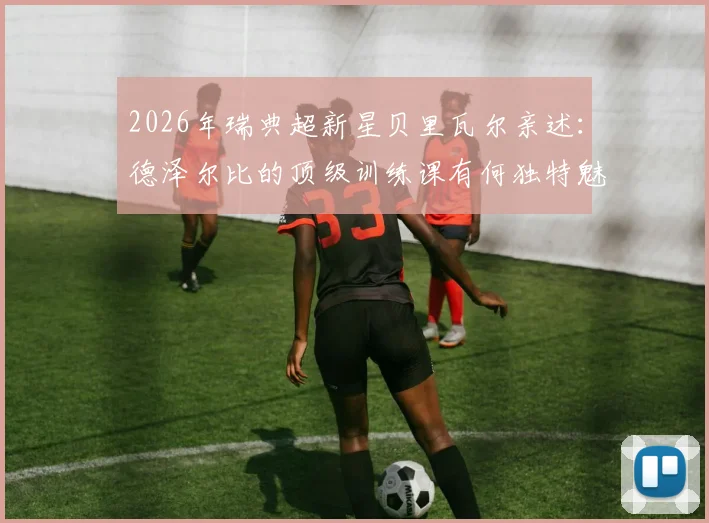 2026年瑞典超新星贝里瓦尔亲述：德泽尔比的顶级训练课有何独特魅力？揭秘为何球员称其“非常有趣”