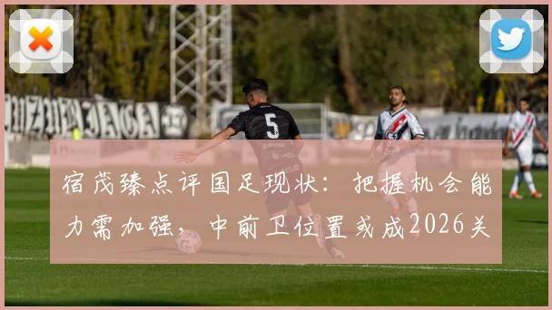 宿茂臻点评国足现状：把握机会能力需加强，中前卫位置或成2026关键补强点