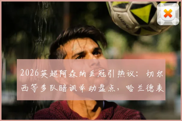 2026英超阿森纳丢冠引热议：切尔西等多队暗讽举动盘点，哈兰德表情成焦点