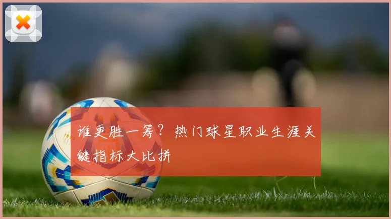 谁更胜一筹？热门球星职业生涯关键指标大比拼