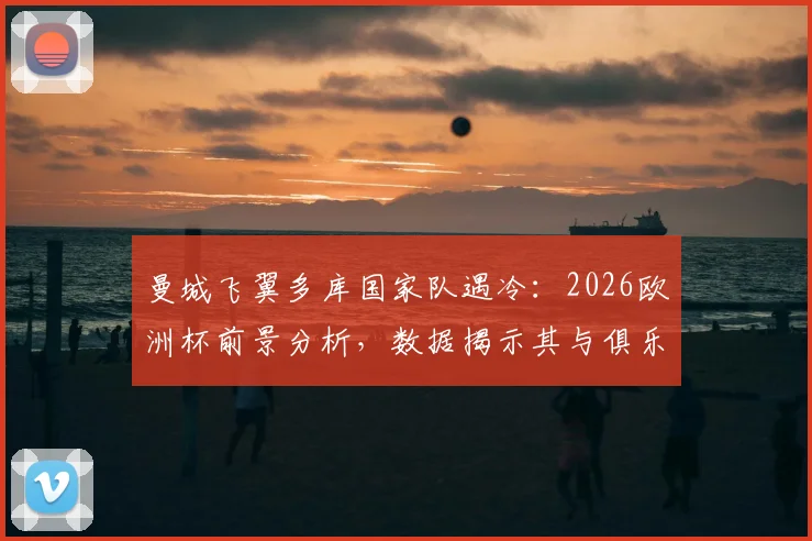 曼城飞翼多库国家队遇冷：2026欧洲杯前景分析，数据揭示其与俱乐部表现巨大反差